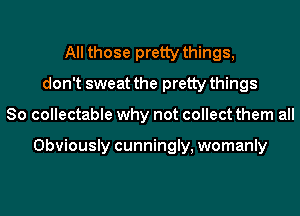 All those pretty things,
don't sweat the pretty things
So collectable why not collect them all

Obviously cunningly, womanly