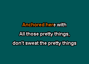 Anchored here with

All those pretty things,

don't sweat the pretty things