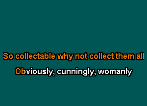 So collectable why not collect them all

Obviously, cunningly, womanly