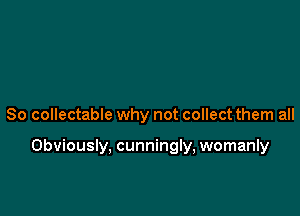 So collectable why not collect them all

Obviously, cunningly, womanly