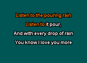 Listen to the pouring rain

Listen to it pour,

And with every drop of rain

You know I love you more