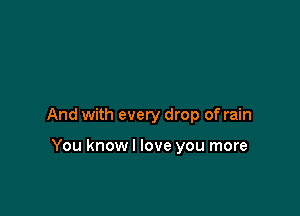 And with every drop of rain

You know I love you more