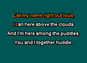 Call my name right out loud,

I can here above the clouds

And I'm here among the puddles,

You and I together huddle.