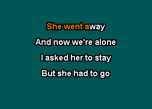 She went away

And now we're alone

I asked her to stay
But she had to go