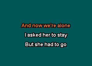 And now we're alone

I asked her to stay
But she had to go