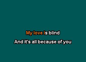 My love is blind

And it's all because ofyou
