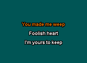 You made me weep

Foolish heart

I'm yours to keep
