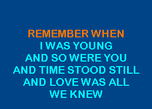 REMEMBER WHEN
IWAS YOUNG
AND SO WEREYOU
AND TIME STOOD STILL
AND LOVE WAS ALL
WE KNEW