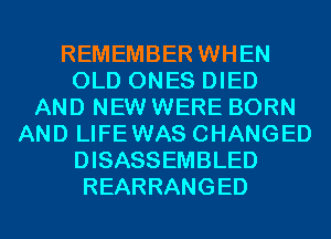 REMEMBER WHEN
OLD ONES DIED
AND NEW WERE BORN
AND LIFEWAS CHANGED
DISASSEMBLED
REARRANGED