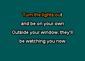 Turn the lights out

and be on your own

Outside your window, they'll

be watching you now