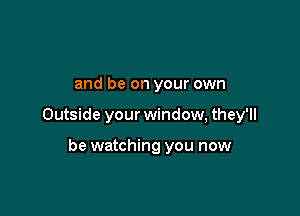 and be on your own

Outside your window, they'll

be watching you now