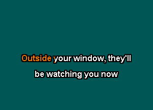 Outside your window, they'll

be watching you now