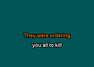 They were ordering

you all to kill