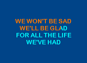 WEWON'T BE SAD
WE'LL BE GLAD

FOR ALL THE LIFE
WE'VE HAD