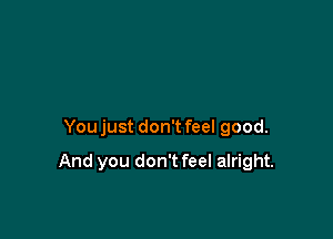 Youjust don't feel good.

And you don't feel alright.