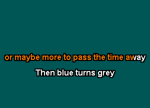 or maybe more to pass the time away

Then blue turns grey