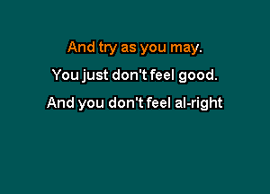 And try as you may.

Youjust don't feel good.

And you don't feel al-right