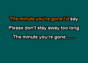 The minute you're gone I'd say

Please don't stay away too long

The minute you're gone ........