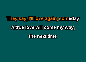 They say, I'll love again, someday

A true love will come my way,

the next time