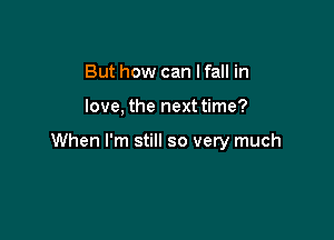 But how can I fall in

love, the next time?

When I'm still so very much