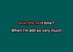 love, the next time?

When I'm still so very much