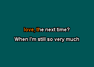 love, the next time?

When I'm still so very much