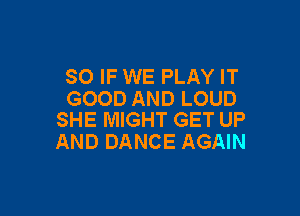 SO IF WE PLAY IT
GOOD AND LOUD

SHE MIGHT GET UP
AND DANCE AGAIN