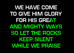 WE HAVE COME
TO GIVE HIM GLORY
FOR HIS GREAT
AND MIGHTY WAYS
SO LET THE ROCKS
KEEP SILENT
WHILE WE PRAISE