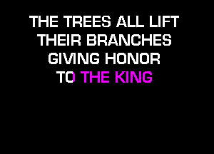 THE TREES ALL LIFT
THEIR BRANCHES
GIVING HONOR
TO THE KING