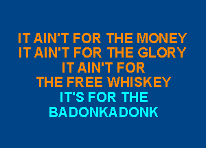 IT AIN'T FOR THE MONEY
IT AIN'T FOR THE GLORY

IT AIN'T FOR
THE FREE WHISKEY

IT'S FOR THE
BADONKADONK