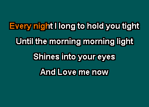 Every night I long to hold you tight

Until the morning morning light

Shines into your eyes

And Love me now