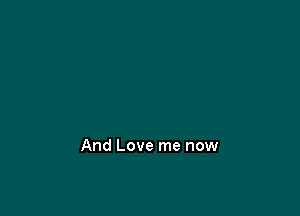 And Love me now