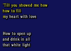 'Till you showed me how
how to fill
my heart with love

How to open up
and drink in all
that white light