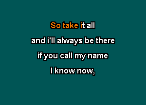 So take it all

and i'll always be there

ifyou call my name

I know now,