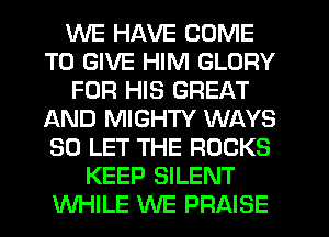 WE HAVE COME
TO GIVE HIM GLORY
FOR HIS GREAT
AND MIGHTY WAYS
SO LET THE ROCKS
KEEP SILENT
WHILE WE PRAISE