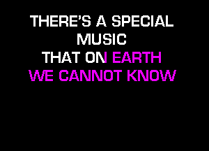 THERES A SPECIAL
MUSIC
THAT ON EARTH

WE CANNOT KNOW