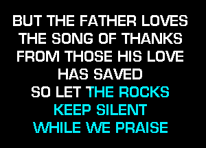 BUT THE FATHER LOVES
THE SONG 0F THANKS
FROM THOSE HIS LOVE
HAS SAVED
SO LET THE ROCKS
KEEP SILENT
WHILE WE PRAISE