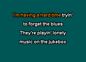 i'm having a hard time tryin'

to forget the blues

They're playin' lonely

music on thejukebox