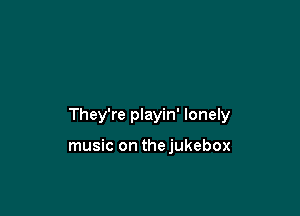 They're playin' lonely

music on thejukebox