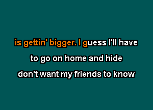 is gettin' bigger. I guess I'll have

to go on home and hide

don't want my friends to know