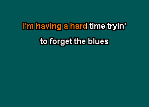 i'm having a hard time tryin'

to forget the blues