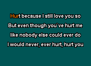 Hurt because I still love you so
But even though youve hurt me

like nobody else could ever do

I would never. ever hurt, hurt you