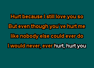 Hurt because I still love you so
But even though youve hurt me

like nobody else could ever do

I would never. ever hurt, hurt you