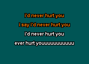 i'd never hurt you

i say i'd never hurt you

i'd never hurt you

ever hurt youuuuuuuuuuu