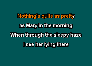 Nothing's quite as pretty

as Mary in the morning

When through the sleepy haze

lsee her lying there