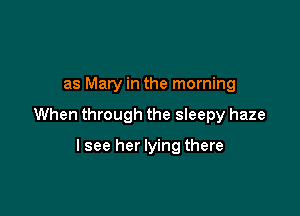 as Mary in the morning

When through the sleepy haze

lsee her lying there