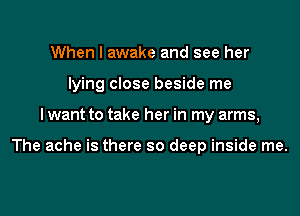 When I awake and see her
lying close beside me
I want to take her in my arms,

The ache is there so deep inside me.