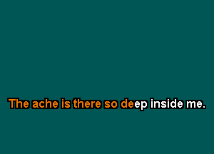The ache is there so deep inside me.