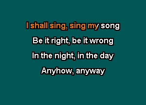 lshall sing, sing my song

Be it right, be it wrong

In the night, in the day

Anyhow, anyway
