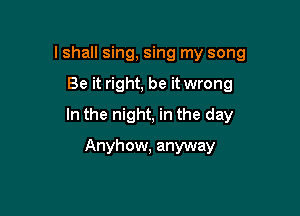 lshall sing, sing my song

Be it right, be it wrong

In the night, in the day

Anyhow, anyway